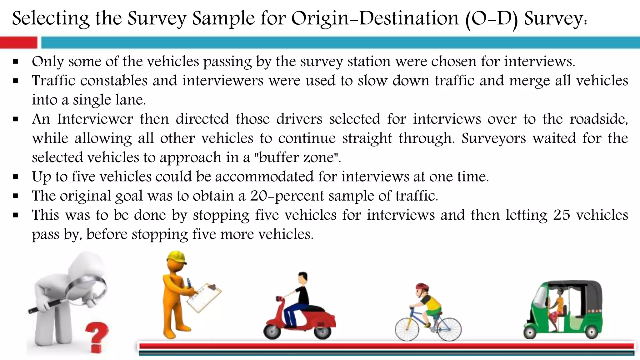 Selecting the Survey Sample for Origin-Destination (O-D) Survey:
 Only some of the vehicles passing by the survey station were chosen for interviews.
 Traffic constables and interviewers were used to slow down traffic and merge all vehicles
into a single lane.
 An Interviewer then directed those drivers selected for interviews over to the roadside,
while allowing all other vehicles to continue straight through. Surveyors waited for the
selected vehicles to approach in a "buffer zone".
 Up to five vehicles could be accommodated for interviews at one time.
 The original goal was to obtain a 20-percent sample of traffic.
 This was to be done by stopping five vehicles for interviews and then letting 25 vehicles
pass by, before stopping five more vehicles.
 