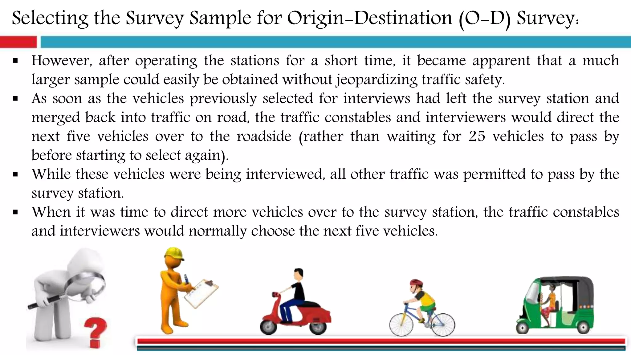 Selecting the Survey Sample for Origin-Destination (O-D) Survey:
 However, after operating the stations for a short time, it became apparent that a much
larger sample could easily be obtained without jeopardizing traffic safety.
 As soon as the vehicles previously selected for interviews had left the survey station and
merged back into traffic on road, the traffic constables and interviewers would direct the
next five vehicles over to the roadside (rather than waiting for 25 vehicles to pass by
before starting to select again).
 While these vehicles were being interviewed, all other traffic was permitted to pass by the
survey station.
 When it was time to direct more vehicles over to the survey station, the traffic constables
and interviewers would normally choose the next five vehicles.
 