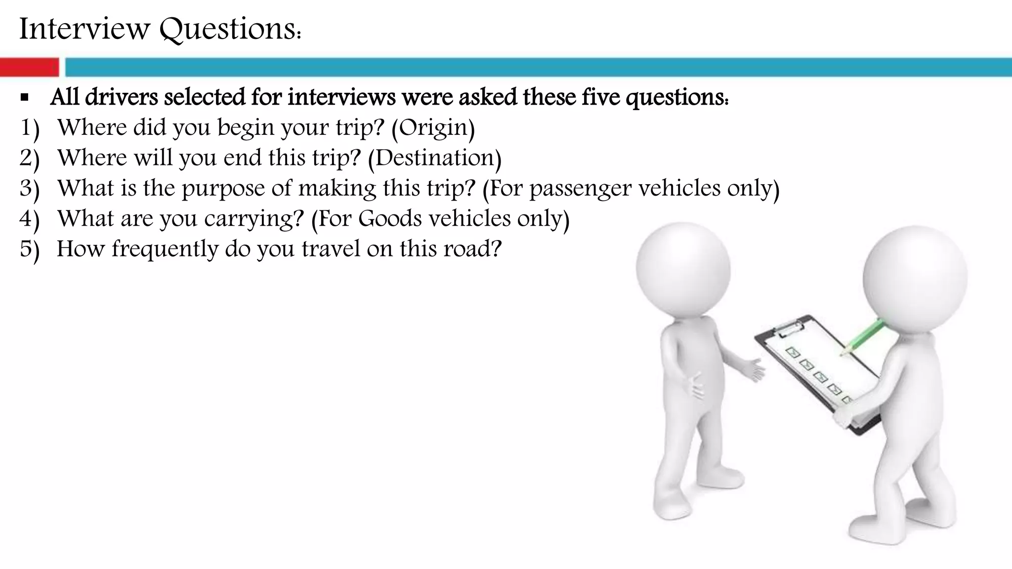 Interview Questions:
 All drivers selected for interviews were asked these five questions:
1) Where did you begin your trip? (Origin)
2) Where will you end this trip? (Destination)
3) What is the purpose of making this trip? (For passenger vehicles only)
4) What are you carrying? (For Goods vehicles only)
5) How frequently do you travel on this road?
 