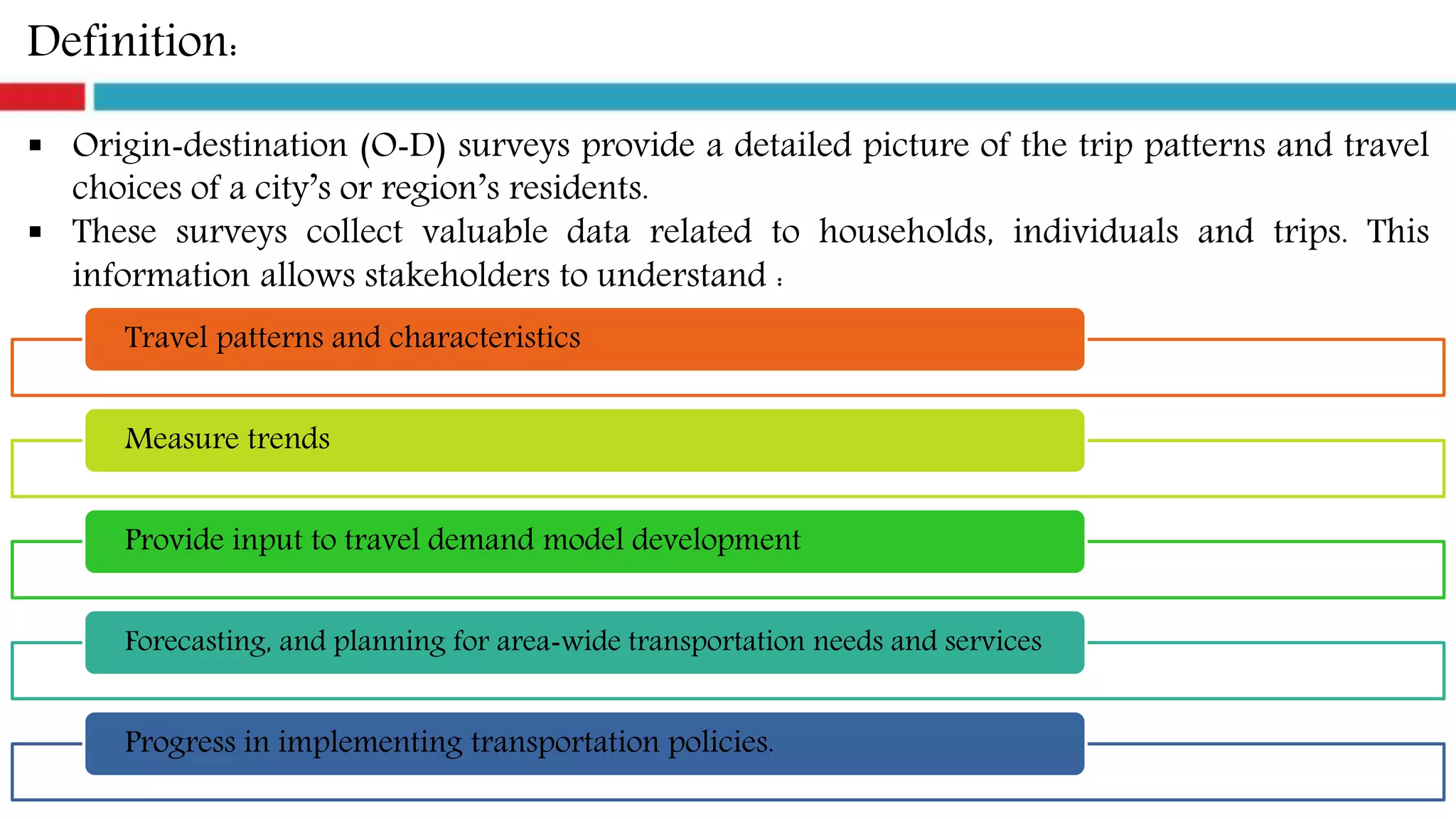 Definition:
 Origin‐destination (O‐D) surveys provide a detailed picture of the trip patterns and travel
choices of a city’s or region’s residents.
 These surveys collect valuable data related to households, individuals and trips. This
information allows stakeholders to understand :
Travel patterns and characteristics
Measure trends
Provide input to travel demand model development
Forecasting, and planning for area‐wide transportation needs and services
Progress in implementing transportation policies.
 