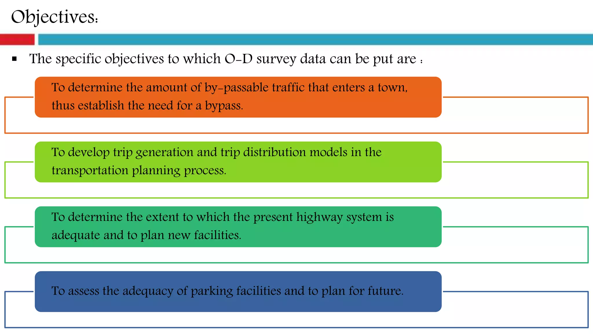 Objectives:
 The specific objectives to which O-D survey data can be put are :
To determine the amount of by-passable traffic that enters a town,
thus establish the need for a bypass.
To develop trip generation and trip distribution models in the
transportation planning process.
To determine the extent to which the present highway system is
adequate and to plan new facilities.
To assess the adequacy of parking facilities and to plan for future.
 