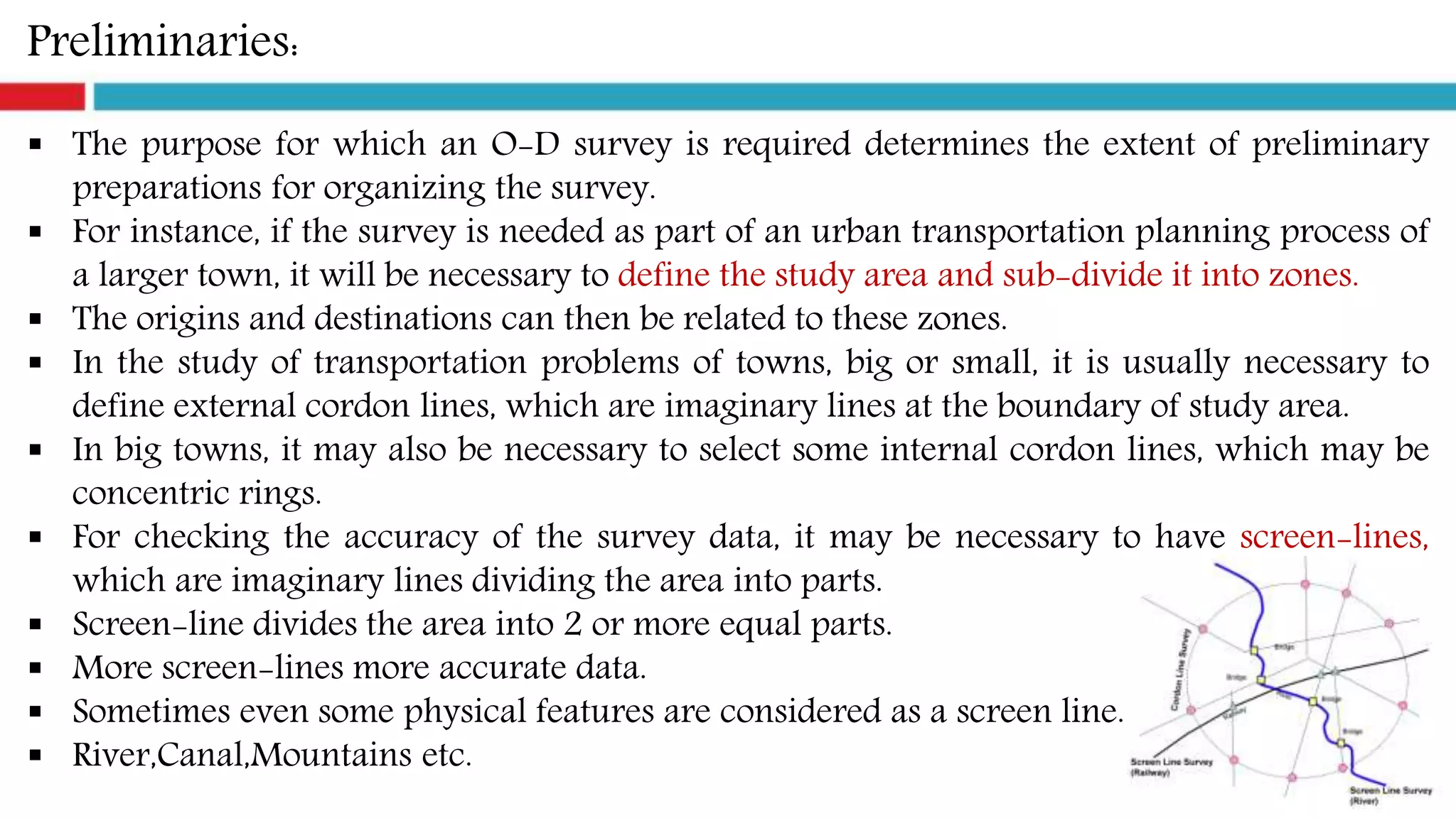 Preliminaries:
 The purpose for which an O-D survey is required determines the extent of preliminary
preparations for organizing the survey.
 For instance, if the survey is needed as part of an urban transportation planning process of
a larger town, it will be necessary to define the study area and sub-divide it into zones.
 The origins and destinations can then be related to these zones.
 In the study of transportation problems of towns, big or small, it is usually necessary to
define external cordon lines, which are imaginary lines at the boundary of study area.
 In big towns, it may also be necessary to select some internal cordon lines, which may be
concentric rings.
 For checking the accuracy of the survey data, it may be necessary to have screen-lines,
which are imaginary lines dividing the area into parts.
 Screen-line divides the area into 2 or more equal parts.
 More screen-lines more accurate data.
 Sometimes even some physical features are considered as a screen line.
 River,Canal,Mountains etc.
 