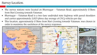 Survey Location:
 The survey stations were located on Bhavnagar – Vataman Road, approximately 0.5kms
from Nari Crossing towards Vataman.
 Bhavnagar – Vataman Road is a two-lane undivided state highway with paved shoulders
and carries approximately 2,825 (three day average of CVC) vehicles per day.
 This location, approximately 0.5kms from Nari Crossing towards Vataman, was chosen in
order to maximize the usefulness of the survey responses.
 