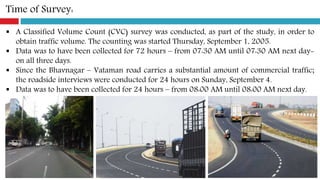Time of Survey:
 A Classified Volume Count (CVC) survey was conducted, as part of the study, in order to
obtain traffic volume. The counting was started Thursday, September 1, 2005.
 Data was to have been collected for 72 hours – from 07:30 AM until 07:30 AM next day-
on all three days.
 Since the Bhavnagar – Vataman road carries a substantial amount of commercial traffic;
the roadside interviews were conducted for 24 hours on Sunday, September 4.
 Data was to have been collected for 24 hours – from 08:00 AM until 08:00 AM next day.
 