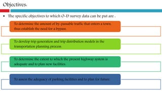 Objectives:
 The specific objectives to which O-D survey data can be put are :
To determine the amount of by-passable traffic that enters a town,
thus establish the need for a bypass.
To develop trip generation and trip distribution models in the
transportation planning process.
To determine the extent to which the present highway system is
adequate and to plan new facilities.
To assess the adequacy of parking facilities and to plan for future.
 