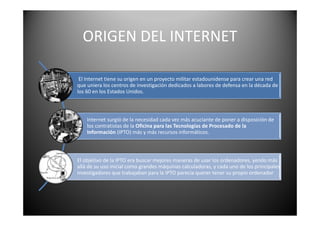 ORIGEN DEL INTERNET
El Internet tiene su origen en un proyecto militar estadounidense para crear una red
que uniera los centros de investigación dedicados a labores de defensa en la década de
los 60 en los Estados Unidos.
Internet surgió de la necesidad cada vez más acuciante de poner a disposición de
los contratistas de la Oficina para las Tecnologías de Procesado de la
Información (IPTO) más y más recursos informáticos.
El objetivo de la IPTO era buscar mejores maneras de usar los ordenadores, yendo más
allá de su uso inicial como grandes máquinas calculadoras, y cada uno de los principales
investigadores que trabajaban para la IPTO parecía querer tener su propio ordenador
 