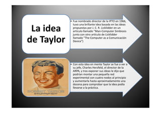 • Fue nombrado director de la IPTO en 1966,
tuvo una brillante idea basada en las ideas
propuestas por J. C. R. Licklidder en un
artículo llamado "Man-Computer Simbiosis
junto con otro artículo de Licklidder
llamado "The Computer as a Comunicación
Device")
La idea
de Taylor
• Con esta idea en mente Taylor se fue a ver a
su jefe, Charles Herzfeld, el director de la
ARPA, y tras exponer sus ideas le dijo que
podrían montar una pequeña red
experimental con cuatro nodos al principio
y aumentarla hasta aproximadamente una
docena para comprobar que la idea podía
llevarse a la práctica.
 