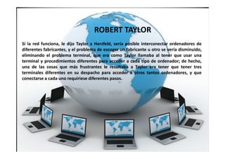 Si la red funciona, le dijo Taylor a Herzfeld, sería posible interconectar ordenadores de
diferentes fabricantes, y el problema de escoger un fabricante u otro se vería disminuido,
eliminando el problema terminal, que era como Taylor llamaba al tener que usar una
terminal y procedimientos diferentes para acceder a cada tipo de ordenador; de hecho,
una de las cosas que más frustrantes le resultaba a Taylor era tener que tener tres
terminales diferentes en su despacho para acceder a otros tantos ordenadores, y que
conectarse a cada uno requiriese diferentes pasos.
ROBERT TAYLOR
 