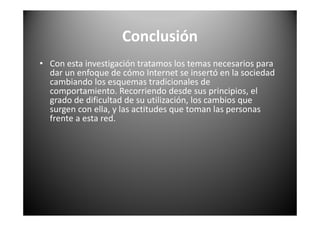 Conclusión
• Con esta investigación tratamos los temas necesarios para
dar un enfoque de cómo Internet se insertó en la sociedad
cambiando los esquemas tradicionales de
comportamiento. Recorriendo desde sus principios, el
grado de dificultad de su utilización, los cambios que
surgen con ella, y las actitudes que toman las personas
frente a esta red.
 