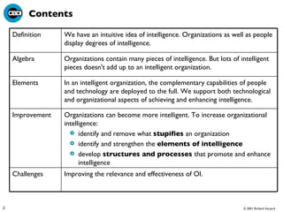 Contents Improving the relevance and effectiveness of OI. Challenges Organizations can become more intelligent. To increase organizational intelligence:   identify and remove what  stupifies  an organization  identify and strengthen the  elements of intelligence   develop  structures and processes  that promote and enhance intelligence  Improvement In an intelligent organization, the complementary capabilities of people and technology are deployed to the full. We support both technological and organizational aspects of achieving and enhancing intelligence. Elements Organizations contain many pieces of intelligence. But lots of intelligent pieces doesn't add up to an intelligent organization.  Algebra We have an intuitive idea of intelligence. Organizations as well as people display degrees of intelligence. Definition 