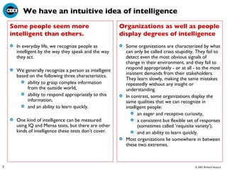 We have an intuitive idea of intelligence In everyday life, we recognize people as intelligent by the way they speak and the way they act.  We generally recognize a person as intelligent based on the following three characteristics.  ability to grasp complex information from the outside world,  ability to respond appropriately to this information,  and an ability to learn quickly.  One kind of intelligence can be measured using IQ and Mensa tests, but there are other kinds of intelligence these tests don’t cover.  Some organizations are characterized by what can only be called crass stupidity. They fail to detect even the most obvious signals of change in their environment, and they fail to respond appropriately - or at all - to the most insistent demands from their stakeholders. They learn slowly, making the same mistakes repeatedly without any insight or understanding.  In contrast, some organizations display the same qualities that we can recognize in intelligent people:  an eager and receptive curiosity,  a consistent but flexible set of responses (sometimes called 'requisite variety'),  and an ability to learn quickly.  Most organizations lie somewhere in between these two extremes.  Some people seem more intelligent than others. Organizations as well as people display degrees of intelligence 