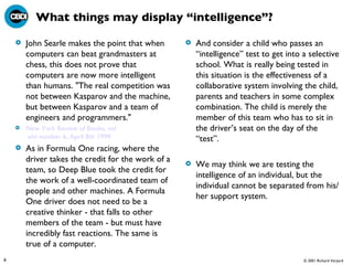 What things may display “intelligence”? John Searle makes the point that when computers can beat grandmasters at chess, this does not prove that computers are now more intelligent than humans. "The real competition was not between Kasparov and the machine, but between Kasparov and a team of engineers and programmers."  New York Review of Books,  vol  xlvi number 6, April 8th 1999 As in Formula One racing, where the driver takes the credit for the work of a team, so Deep Blue took the credit for the work of a well-coordinated team of people and other machines. A Formula One driver does not need to be a creative thinker - that falls to other members of the team - but must have incredibly fast reactions. The same is true of a computer.  And consider a child who passes an “intelligence” test to get into a selective school. What is really being tested in this situation is the effectiveness of a collaborative system involving the child, parents and teachers in some complex combination. The child is merely the member of this team who has to sit in the driver’s seat on the day of the “test”. We may think we are testing the intelligence of an individual, but the individual cannot be separated from his/her support system.  