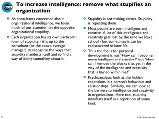 To increase intelligence: remove what stupifies an organization As consultants concerned about organizational intelligence, we focus much of our attention on the opposite: organizational stupidity.  Each organization has its own particular form of stupidity - it is up to the consultant (or the above-average manager) to recognize the ways that stupidity manifests itself and to find a way of doing something about it.  Stupidity is not making errors. Stupidity is repeating them.  Most people are born intelligent and creative. A lot of this intelligence and creativity gets lost by the time we leave school - but sometimes it can be rediscovered in later life.  Thus the focus for personal development is not "How can I become more intelligent and creative?" but "How can I remove the blocks that get in the way of the intelligence and creativity that is buried within me?"  Psychoanalysts look at the hidden repetitions in a person's behaviour and relationships. Similarly, we can look at the barriers to intelligence and creativity in organizations. Here too, stupidity manifests itself in a repetition of some kind. 