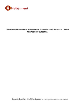 UNDERSTANDING ORGANIZATIONAL MATURITY (Learning Level) FOR BETTER CHANGE
                      MANAGEMENT OUTCOMES.




      Research & Author: - Dr. Myles Sweeney BA (Psych), Dip. (Mgt.), MBS (Fin.), Ph.D. (Psychol.)
 