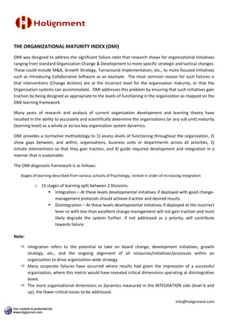 THE ORGANIZATIONAL MATURITY INDEX (OMI)
OMI was designed to address the significant failure rates that research shows for organizational initiatives
ranging from standard Organization Change & Development to more specific strategic and tactical changes.
These could include M&A, Growth Strategy, Turnaround Implementation, etc., to more focused initiatives
such as introducing Collaborative Software as an example. The most common reason for such failures is
that interventions (Change Actions) are at the incorrect level for the organisation maturity, or that the
Organisation systems can accommodate. OMI addresses this problem by ensuring that such initiatives gain
traction by being designed as appropriate to the levels of functioning in the organization as mapped on the
OMI learning framework.

Many years of research and analysis of current organisation development and learning theory have
resulted in the ability to accurately and scientifically determine the organisations (or any sub unit) maturity
(learning level) as a whole or across key organisation system dynamics.

OMI provides a normative methodology to 1) assess levels of functioning throughout the organization, 2)
show gaps between, and within, organizations, business units or departments across all activities, 3)
initiate interventions so that they gain traction, and 4) guide required development and integration in a
manner that is sustainable.

The OMI diagnostic framework is as follows:

   Stages of learning described from various schools of Psychology, ranked in order of increasing integration

           o 15 stages of learning split between 2 Divisions:
                  Integration – At these levels developmental initiatives if deployed with good change-
                    management protocols should achieve traction and desired results.
                  Disintegration – At these levels developmental initiatives if deployed at the incorrect
                    lever or with less than excellent change management will not gain traction and most
                    likely degrade the system further. If not addressed as a priority, will contribute
                    towards failure.

Note:

    Integration refers to the potential to take on board change, development initiatives, growth
     strategy, etc., and the ongoing alignment of all resources/initiatives/processes within an
     organisation to drive organisation-wide strategy
    Many corporate failures have occurred where results had given the impression of a successful
     organization, where this metric would have revealed critical dimensions operating at disintegrative
     levels
    The more organisational dimensions or dynamics measured in the INTEGRATION side (level 6 and
     up), the fewer critical issues to be addressed.

                                                                                              Info@holignment.com
 