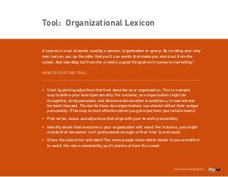 Tool: Organizational Lexicon
A lexicon is a set of words used by a person, organization or group. By creating your very
own lexicon, you up the odds that you’ll use words that make you stand out from the
crowd. And standing out from the crowd is a good thing when it comes to marketing!
HOW TO USE THIS TOOL:
....................................................................................................................................

•	 Start by picking adjectives that best describe your organization. This is a simple
way to define your brand personality. For instance, one organization might be
thoughtful, compassionate, and diverse while another is ambitious, irreverent and
forward-focused. The words these two organizations use should reflect their unique
personality. (This step is most effective when you get input from your whole team.)
•	 Pick verbs, nouns and adjectives that align with your brand’s personality.
•	 Identify words that everyone in your organization will avoid. For instance, you might
decide that ‘awesome’ isn’t professional enough or that ‘vital’ is overused.
•	 Share the lexicon far and wide! The more people know which words to use and which
to avoid, the more consistently you’ll stand out from the crowd.

 