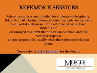 REFERENCE SERVICES
Reference services are provided for students via telephone,
IM, and email. During reference hours, students are welcome
to call or IM a librarian. If the reference desk is closed,
students are
encouraged to submit their question via email, and will
receive a response
as soon as possible, usually when the reference desk next
opens.
Please refer to Ask a Librarian for the details.
 