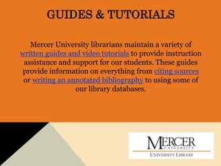 GUIDES & TUTORIALS
Mercer University librarians maintain a variety of
written guides and video tutorials to provide instruction
assistance and support for our students. These guides
provide information on everything from citing sources
or writing an annotated bibliography to using some of
our library databases.
 