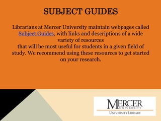 SUBJECT GUIDES
Librarians at Mercer University maintain webpages called
Subject Guides, with links and descriptions of a wide
variety of resources
that will be most useful for students in a given field of
study. We recommend using these resources to get started
on your research.
 