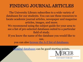 FINDING JOURNAL ARTICLES
The University Library subscribes to a wide variety of
databases for our students. You can use these resources to
locate academic journal articles, newspaper and magazine
articles, images, and more.
We recommend using the subject guide for your area to
see a list of pre-selected databases suited to a particular
field of study.
If you know the name of the database you would like to
use,
you can also browse the A-Z list of databases.
General databases can be good starting points.
 