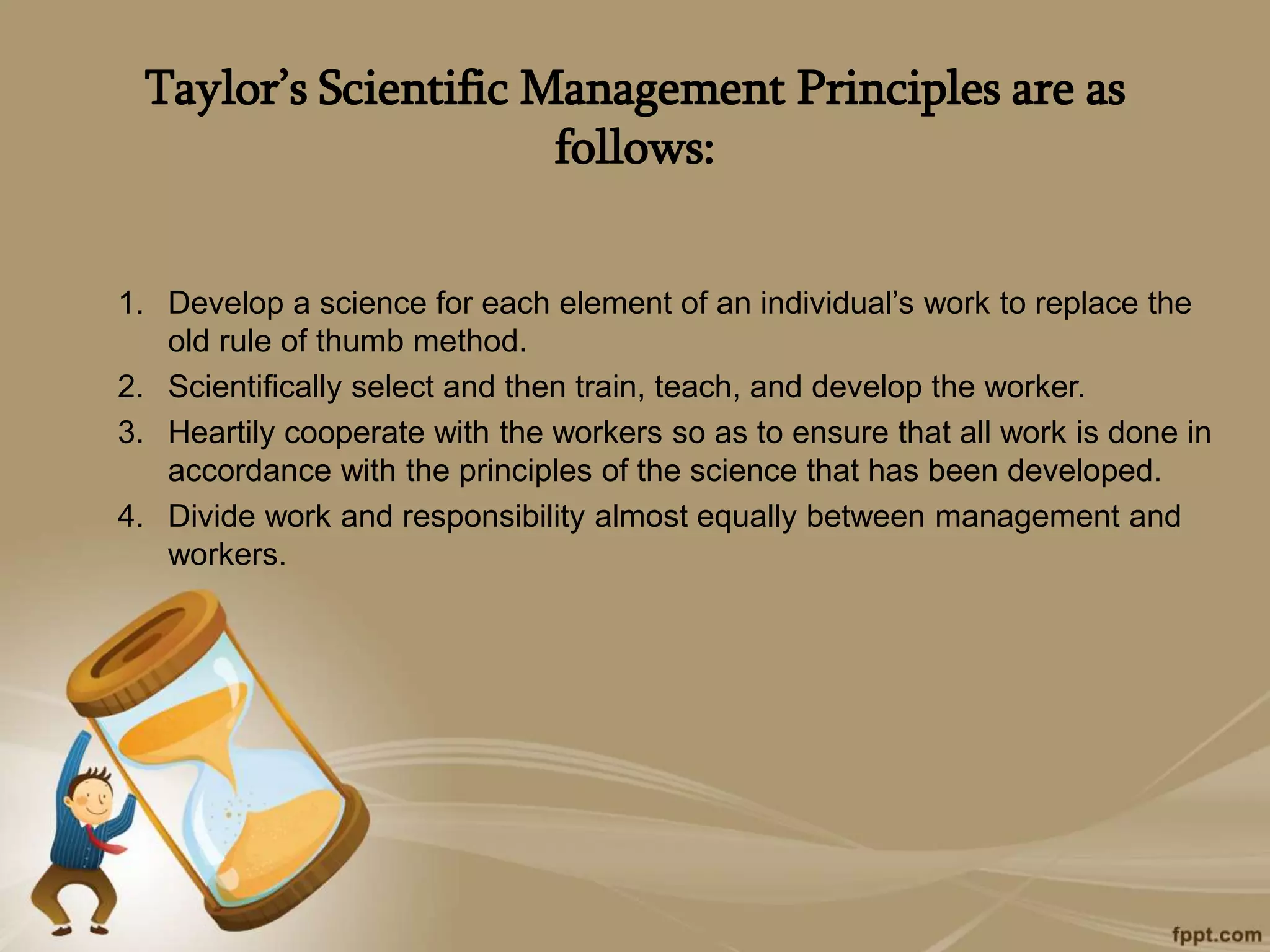 Taylor’s Scientific Management Principles are as
follows:
1. Develop a science for each element of an individual’s work to replace the
old rule of thumb method.
2. Scientifically select and then train, teach, and develop the worker.
3. Heartily cooperate with the workers so as to ensure that all work is done in
accordance with the principles of the science that has been developed.
4. Divide work and responsibility almost equally between management and
workers.
 