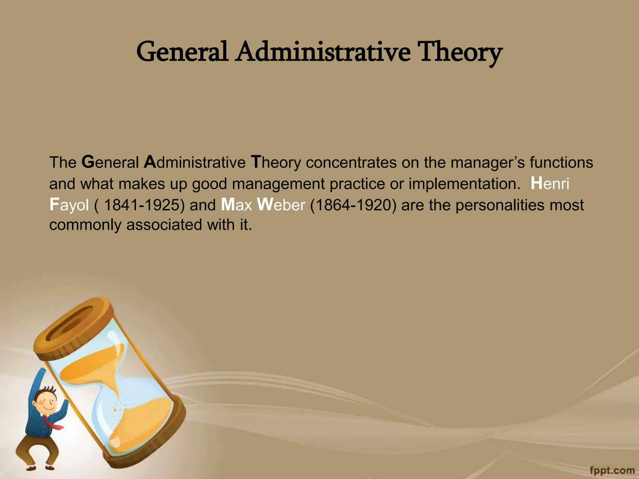 General Administrative Theory
The General Administrative Theory concentrates on the manager’s functions
and what makes up good management practice or implementation. Henri
Fayol ( 1841-1925) and Max Weber (1864-1920) are the personalities most
commonly associated with it.
 