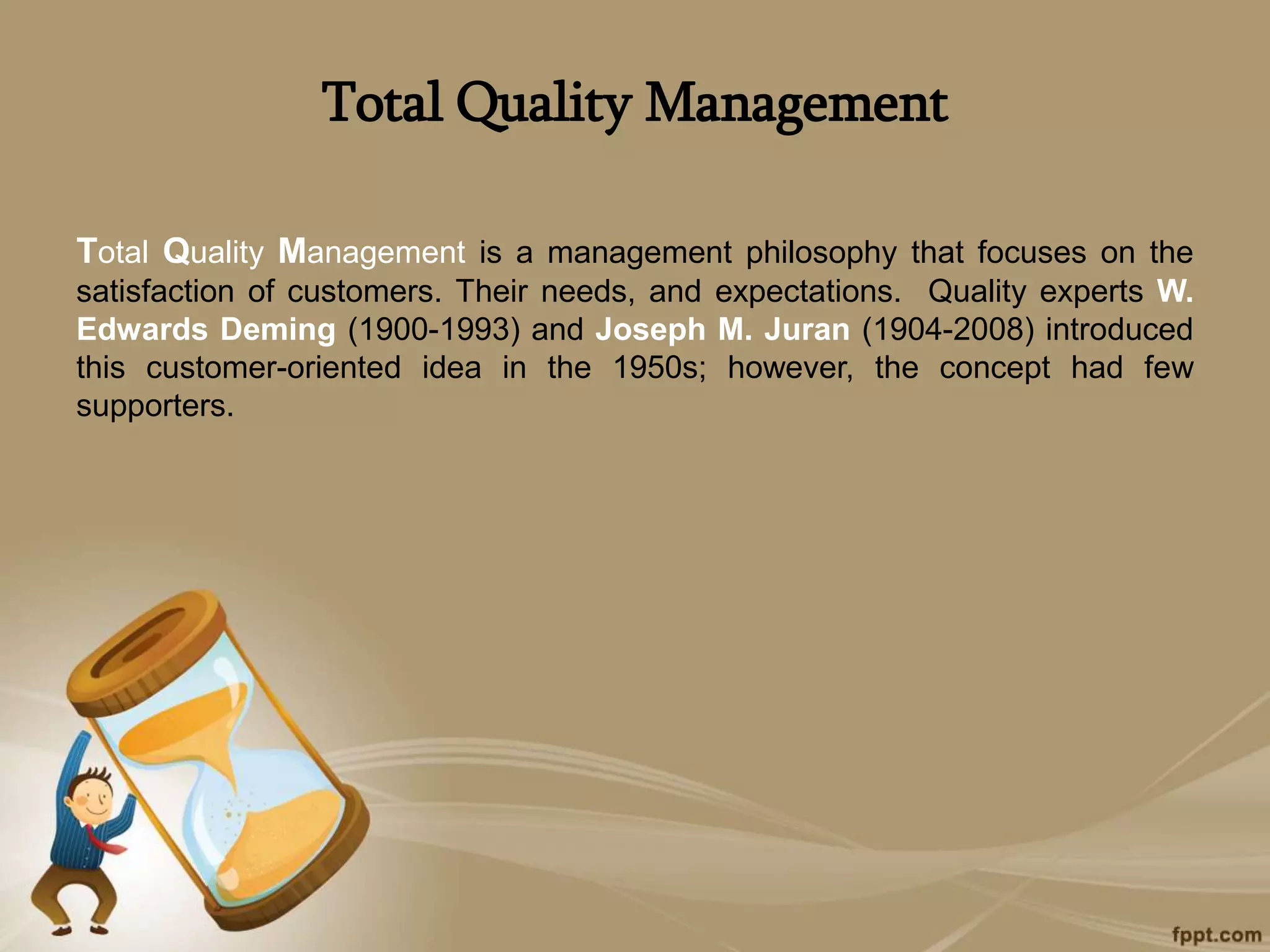 Total Quality Management
Total Quality Management is a management philosophy that focuses on the
satisfaction of customers. Their needs, and expectations. Quality experts W.
Edwards Deming (1900-1993) and Joseph M. Juran (1904-2008) introduced
this customer-oriented idea in the 1950s; however, the concept had few
supporters.
 