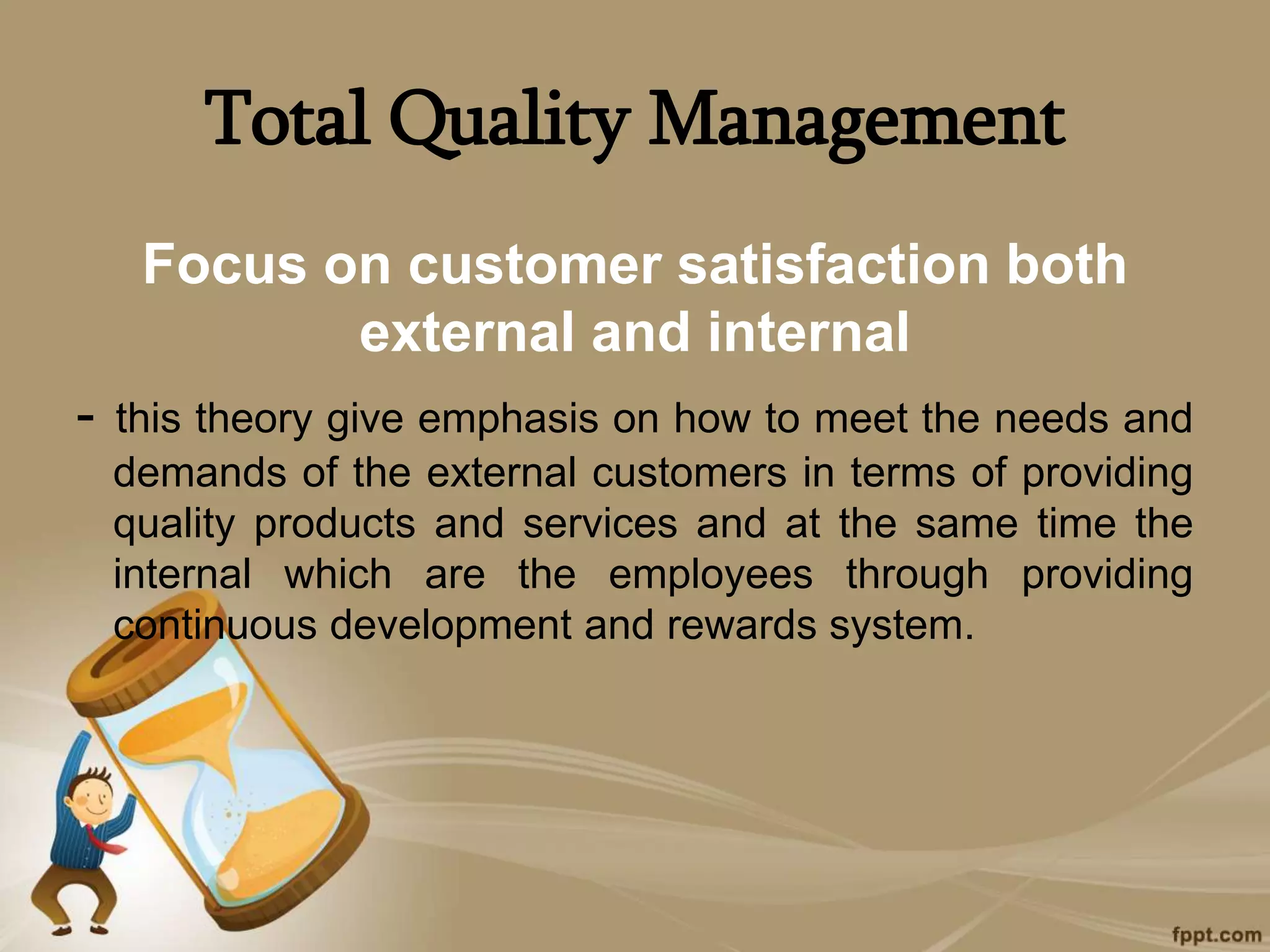 Total Quality Management
Focus on customer satisfaction both
external and internal
- this theory give emphasis on how to meet the needs and
demands of the external customers in terms of providing
quality products and services and at the same time the
internal which are the employees through providing
continuous development and rewards system.
 