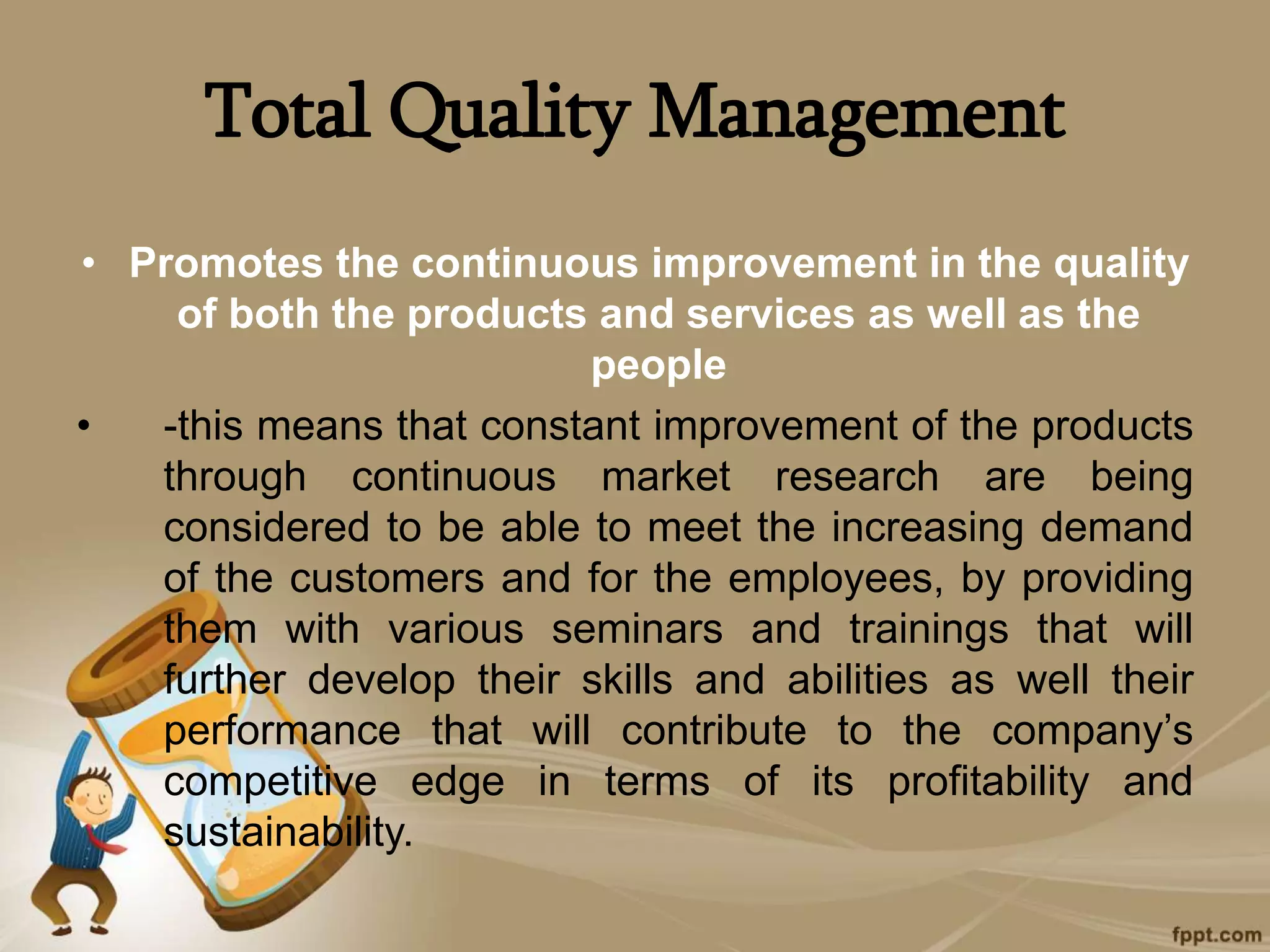 Total Quality Management
• Promotes the continuous improvement in the quality
of both the products and services as well as the
people
• -this means that constant improvement of the products
through continuous market research are being
considered to be able to meet the increasing demand
of the customers and for the employees, by providing
them with various seminars and trainings that will
further develop their skills and abilities as well their
performance that will contribute to the company’s
competitive edge in terms of its profitability and
sustainability.
 