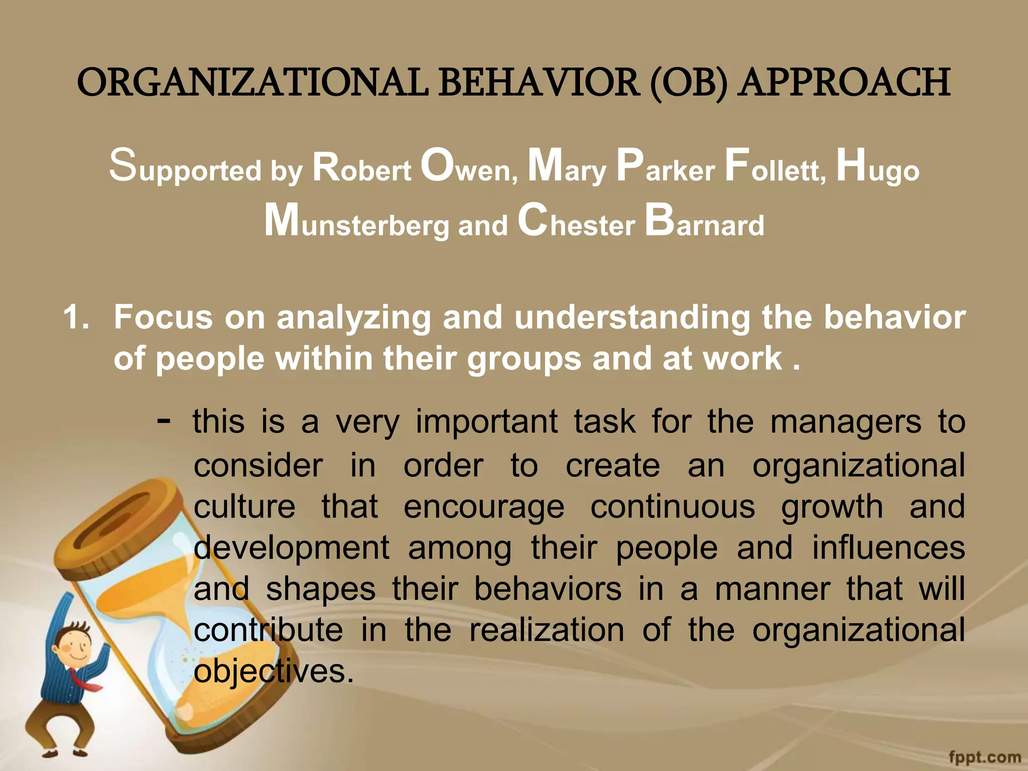 ORGANIZATIONAL BEHAVIOR (OB) APPROACH
Supported by Robert Owen, Mary Parker Follett, Hugo
Munsterberg and Chester Barnard
1. Focus on analyzing and understanding the behavior
of people within their groups and at work .
- this is a very important task for the managers to
consider in order to create an organizational
culture that encourage continuous growth and
development among their people and influences
and shapes their behaviors in a manner that will
contribute in the realization of the organizational
objectives.
 