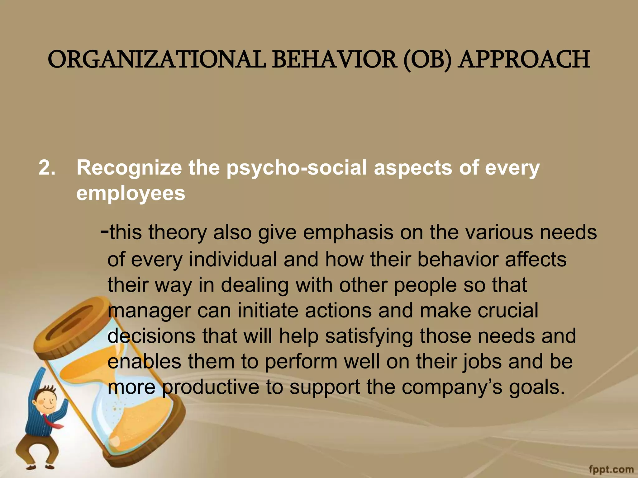 ORGANIZATIONAL BEHAVIOR (OB) APPROACH
2. Recognize the psycho-social aspects of every
employees
-this theory also give emphasis on the various needs
of every individual and how their behavior affects
their way in dealing with other people so that
manager can initiate actions and make crucial
decisions that will help satisfying those needs and
enables them to perform well on their jobs and be
more productive to support the company’s goals.
 