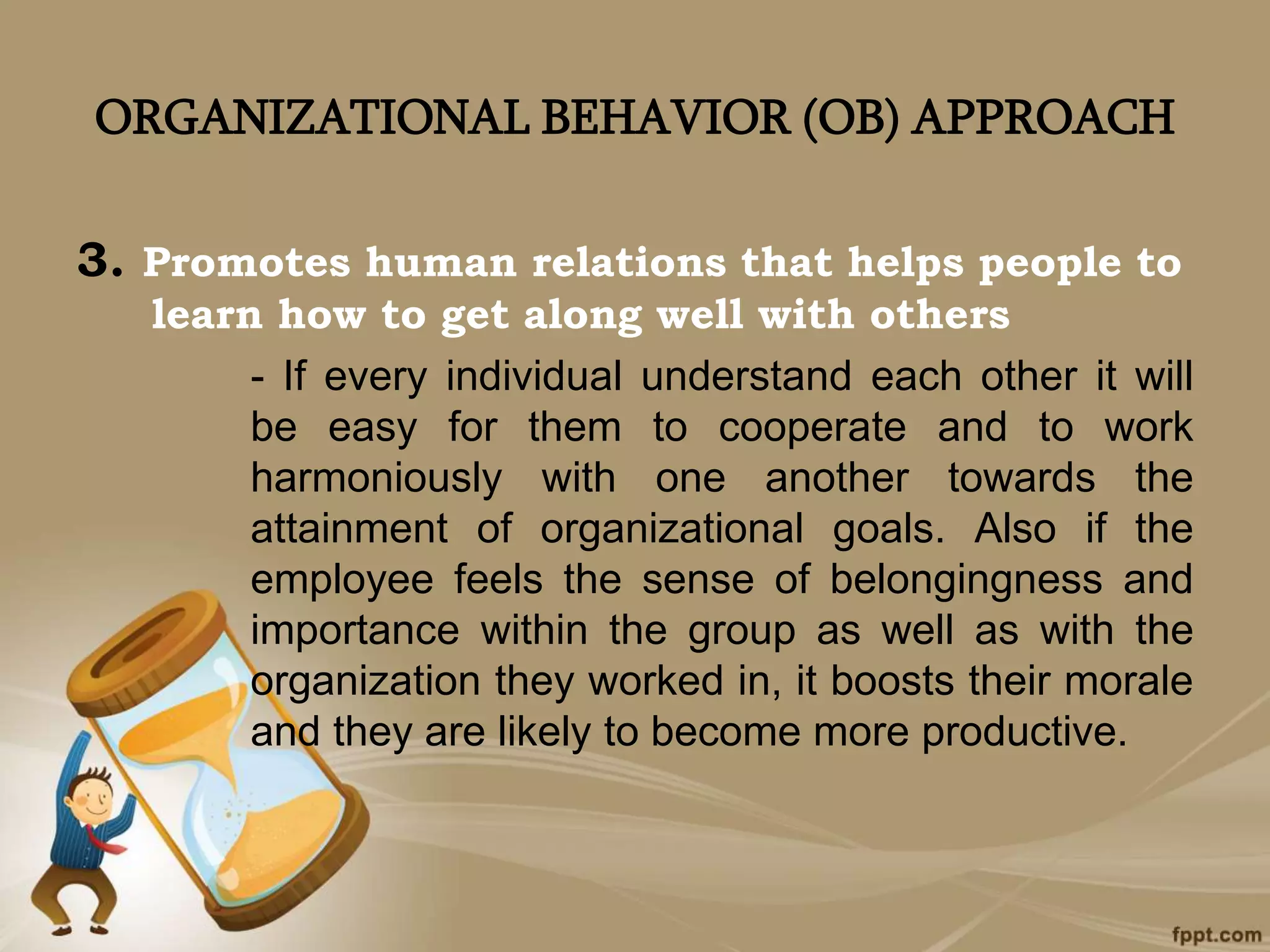 ORGANIZATIONAL BEHAVIOR (OB) APPROACH
3. Promotes human relations that helps people to
learn how to get along well with others
- If every individual understand each other it will
be easy for them to cooperate and to work
harmoniously with one another towards the
attainment of organizational goals. Also if the
employee feels the sense of belongingness and
importance within the group as well as with the
organization they worked in, it boosts their morale
and they are likely to become more productive.
 