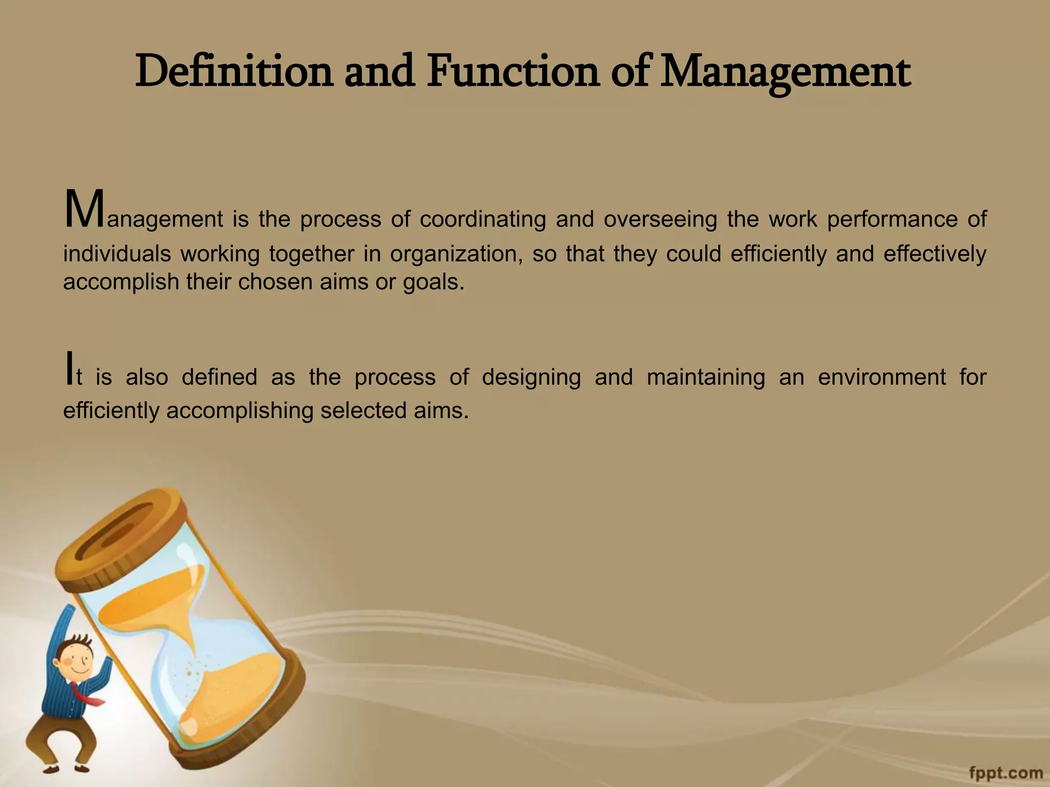Definition and Function of Management
Management is the process of coordinating and overseeing the work performance of
individuals working together in organization, so that they could efficiently and effectively
accomplish their chosen aims or goals.
It is also defined as the process of designing and maintaining an environment for
efficiently accomplishing selected aims.
 