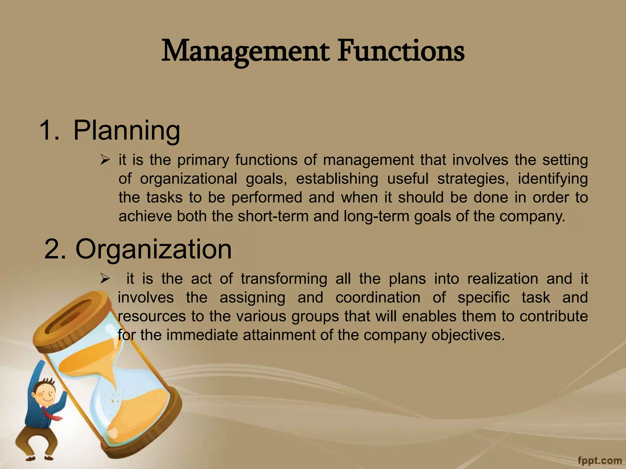 Management Functions
1. Planning
 it is the primary functions of management that involves the setting
of organizational goals, establishing useful strategies, identifying
the tasks to be performed and when it should be done in order to
achieve both the short-term and long-term goals of the company.
2. Organization
 it is the act of transforming all the plans into realization and it
involves the assigning and coordination of specific task and
resources to the various groups that will enables them to contribute
for the immediate attainment of the company objectives.
 