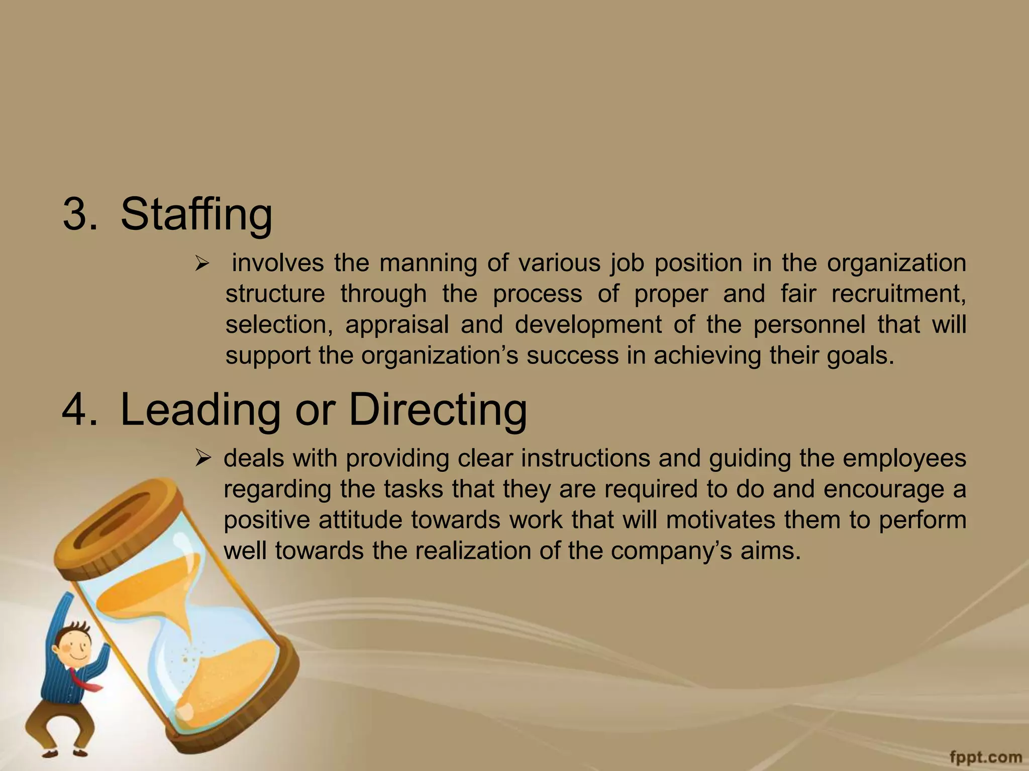 3. Staffing
 involves the manning of various job position in the organization
structure through the process of proper and fair recruitment,
selection, appraisal and development of the personnel that will
support the organization’s success in achieving their goals.
4. Leading or Directing
 deals with providing clear instructions and guiding the employees
regarding the tasks that they are required to do and encourage a
positive attitude towards work that will motivates them to perform
well towards the realization of the company’s aims.
 