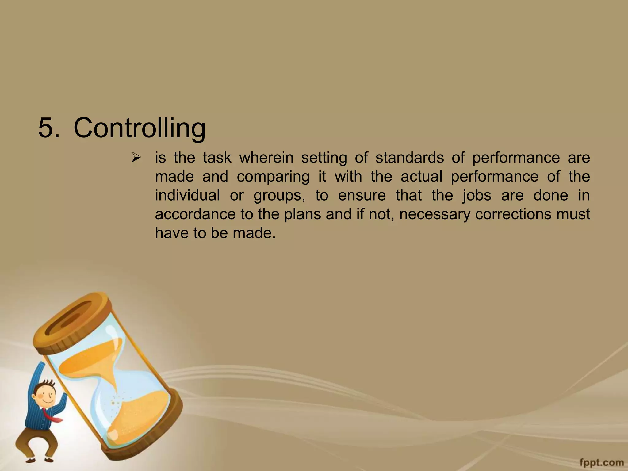 5. Controlling
 is the task wherein setting of standards of performance are
made and comparing it with the actual performance of the
individual or groups, to ensure that the jobs are done in
accordance to the plans and if not, necessary corrections must
have to be made.
 