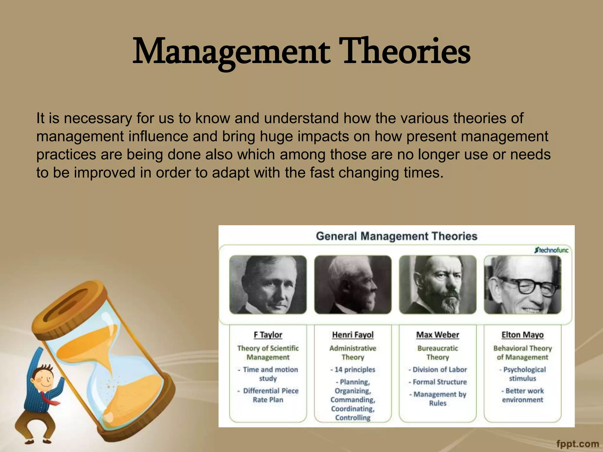 Management Theories
It is necessary for us to know and understand how the various theories of
management influence and bring huge impacts on how present management
practices are being done also which among those are no longer use or needs
to be improved in order to adapt with the fast changing times.
 