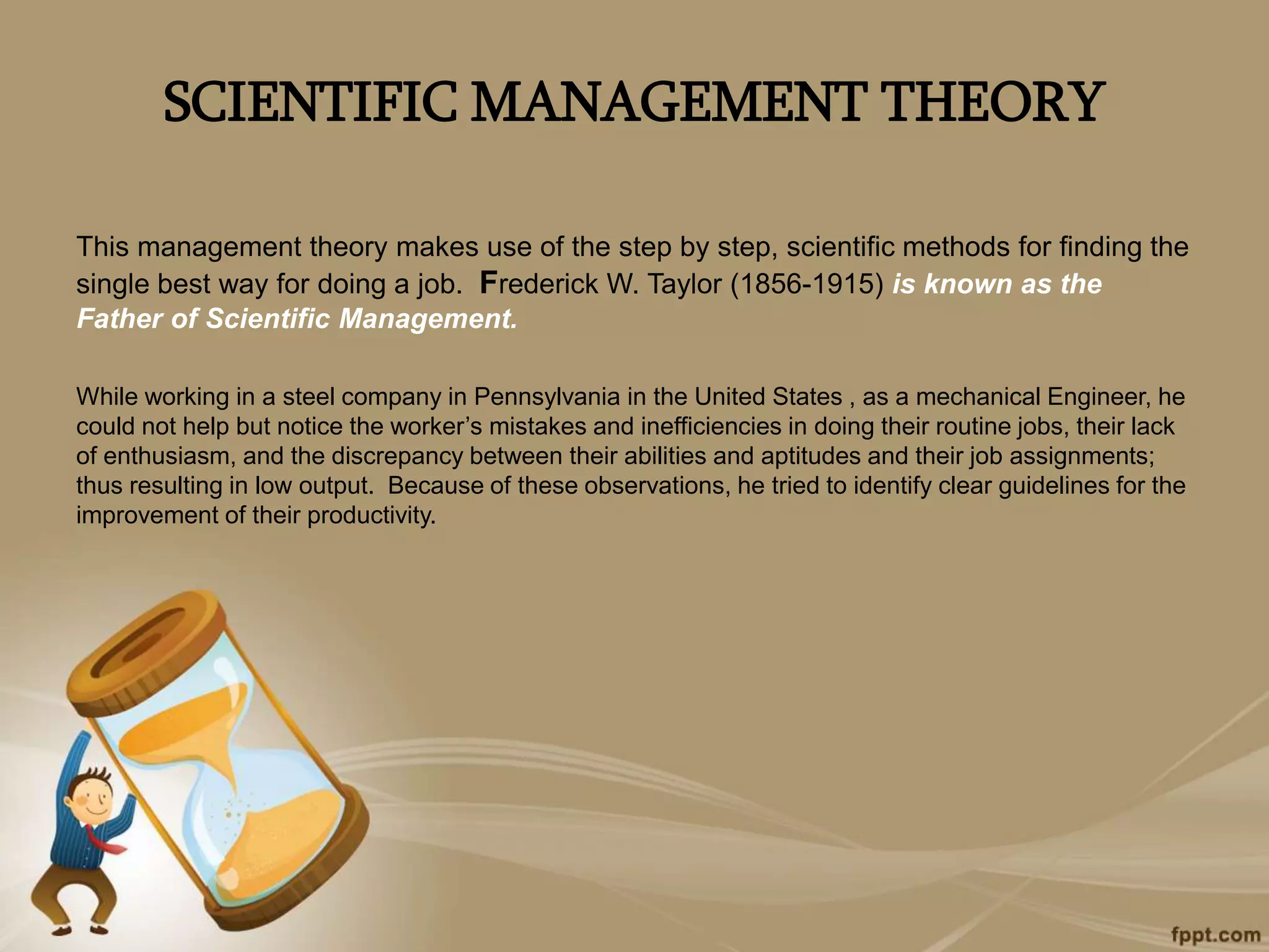 SCIENTIFIC MANAGEMENT THEORY
This management theory makes use of the step by step, scientific methods for finding the
single best way for doing a job. Frederick W. Taylor (1856-1915) is known as the
Father of Scientific Management.
While working in a steel company in Pennsylvania in the United States , as a mechanical Engineer, he
could not help but notice the worker’s mistakes and inefficiencies in doing their routine jobs, their lack
of enthusiasm, and the discrepancy between their abilities and aptitudes and their job assignments;
thus resulting in low output. Because of these observations, he tried to identify clear guidelines for the
improvement of their productivity.
 