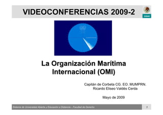 Sistema de Universidad Abierta y Educación a Distancia – Facultad de Derecho 1
VIDEOCONFERENCIAS 2009-2
La OrganizaciLa Organizacióón Marn Maríítimatima
Internacional (OMI)Internacional (OMI)
Mayo de 2009
Capitán de Corbeta CG. EO. MUMPRN.
Ricardo Eliseo Valdés Cerda
 