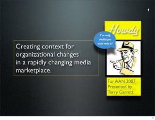1




                                       Howdy
                                I’m really
                               thrilled you
                              could make it!
Creating context for
organizational changes
in a rapidly changing media
marketplace.
                                       For AAN 2007
                                       Presented by
                                       Terry Garrett




                                                           1