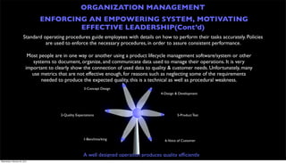 ORGANIZATION MANAGEMENT
                                ENFORCING AN EMPOWERING SYSTEM, MOTIVATING
                                        EFFECTIVE LEADERSHIP(Cont’d)
                        Standard operating procedures guide employees with details on how to perform their tasks accurately. Policies
                                  are used to enforce the necessary procedures, in order to assure consistent performance.

                           Most people are in one way or another using a product lifecycle management software/system or other
                             systems to document, organize, and communicate data used to manage their operations. It is very
                          important to clearly show the connection of used data to quality & customer needs. Unfortunately, many
                            use metrics that are not effective enough, for reasons such as neglecting some of the requirements
                                 needed to produce the expected quality, this is a technical as well as procedural weakness.
                                                        3-Concept Design
                                                                                           4-Design & Development




                                         2-Quality Expectations                                     5-Product Test




                                                        1-Benchmarking                       6-Voice of Customer



                                                        A well designed operation produces quality efﬁciently
Wednesday, February 29, 2012
 