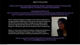 ABOUT THE AUTHOR

                                CROSS FUNCTIONAL (ENGINEER, DESIGNER, PROJECT MANAGER, LOGISTICS CONSULTANT,
                                             BUSINESS ANALYST, TECHNICAL ADVISOR, PHILOSOPHER)

                                                                 http://engineering-future.com
                           http://www.linkedin.com/groups/Advanced-Manufacturing-Engineering-Society-3891960?trk=myg_ugrp_ovr
                                   http://www.linkedin.com/groups/Beverly-Hills-Design-4011627?gid=4011627&trk=hb_side_g


                               Senior mechanical engineer & designer with extensive experience in
                               managing design & development of products, processes, & equipment.
                               Started with automation, project management, & supplier quality
                               assurance engineering; Then focused on Launching new Products,
                               Design For Manufacturing & Process Excellence/Lean Manufacturing.

                               Expert in using cross functional training for making quick decisions in
                               identifying, and applying technology, as well as solving problems.
                               Excellent business analysis, marketing and development experience.


                                           Another presentation by Volpe (Mahzad Pakzad); Copyright © February 26, 2012
                                                       Please, contact pakzad0@yahoo.com for any requests.


Wednesday, February 29, 2012
 
