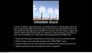 BUSINESS GOALS
                               In order to develop a high performance controllable operation, business goals need to be
                               clear during concept design and R & D stages, as well as the rest of product’s life cycle. All
                               tasks performed need appropriate evaluation, for assurance that their output is aligned with
                               needs for delivering the business goals. It is important to take all necessary precautions to
                               assure that all employees are continuously trained, appropriately. Few helpful hints:

                               •   Proper benchmarking of market, products, and processes are to be continuous efforts.
                               •   Proﬁt earnings must be evaluated considering the “LONG TERM” results.
                               •   Customer loyalty must be made measurable and linked to the elements that drive at it.
                               •   Quality expectations need to be objective, realistic, and speciﬁc.


Wednesday, February 29, 2012
 