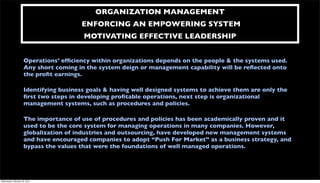 ORGANIZATION MANAGEMENT
                                       ENFORCING AN EMPOWERING SYSTEM
                                        MOTIVATING EFFECTIVE LEADERSHIP


                     Operations’ efﬁciency within organizations depends on the people & the systems used.
                     Any short coming in the system deign or management capability will be reﬂected onto
                     the proﬁt earnings.

                     Identifying business goals & having well designed systems to achieve them are only the
                     ﬁrst two steps in developing proﬁtable operations, next step is organizational
                     management systems, such as procedures and policies.

                     The importance of use of procedures and policies has been academically proven and it
                     used to be the core system for managing operations in many companies. However,
                     globalization of industries and outsourcing, have developed new management systems
                     and have encouraged companies to adopt “Push For Market” as a business strategy, and
                     bypass the values that were the foundations of well managed operations.




Wednesday, February 29, 2012
 