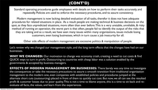 (CONT’D)
                          Standard operating procedures guide employees with details on how to perform their tasks accurately, and
                                 repeatedly. Policies are used to enforce the necessary procedures, and to assure consistency.
                          Modern management is now lacking detailed evaluation of all tasks, therefor it does not have adequate
                      procedures for related situations in place. As a result people are making technical & business decisions on the
                     spot, as they face unpredicted situations, more often than ever before. This is a very unstable, unreliable, & risky
                     method of running an operation, the worst part is that often, people fail to identify the output of the risks that
                         they are taking and as a result, we have seen many issues within many organizations, issues include losing
                                       customers, even losing businesses, which in turn cause a job insecurity for all.
                                 Other side effects of modern management are excessive politics & manipulation of people.

                  Let’s review why we changed our management style, and the long term effects that the changes have had on our
                  businesses.
                  WHY WE CHANGED: Our motivation to change was economy crash, creating a need to cut costs & ﬁnd
                  QUICK ways to turn in proﬁt. Outsourcing to countries with cheap labor was a solution enabled by the
                  governments & accepted by business managers.
                  EFFECTS OF MODERN MANAGEMENT ON BUSINESSES: There barely was any time to investigate
                  the consequences or take the necessary precautions to assure a smooth transition from traditional organization
                  management to the modern one, even companies with established policies and procedures jumped at the
                  alternate short cuts (outsourcing) placed in front of them to quickly cut cost. But now, we all can see the resulted
                  proﬁt & customer losses due to poor quality. This is not a time to blame anyone, this is a time to sit back and re-
                  evaluate all facts, the values, and learn from the experiences.
Wednesday, February 29, 2012
 