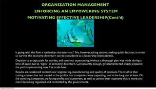 ORGANIZATION MANAGEMENT
                                               ENFORCING AN EMPOWERING SYSTEM
                                         MOTIVATING EFFECTIVE LEADERSHIP(Cont’d)




                               Is going with the ﬂow a leadership characteristic?! No, however, taking actions, making quick decision, in order
                               to survive the economy downturn can be considered as a leadership characteristic.
                               Decision to accept push for market, and turn into outsourcing, without a thorough plan was made during a
                               time of panic due to “signs” of economy downturn. Conveniently enough, governments had lready prepared
                               the path, implementing new free trade laws.
                               Results are weakened control over engineering, manufacturing, and quality of products. The truth is that
                               cutting corners has not turned in the proﬁts that companies were expecting, not in the long run at least. On
                               the contrary, companies are losing proﬁts and customers, as well as control over economy that is more and
                               more becoming regulated and controlled by the governments.
Wednesday, February 29, 2012
 