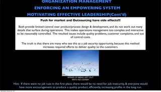 ORGANIZATION MANAGEMENT
                                            ENFORCING AN EMPOWERING SYSTEM
                                       MOTIVATING EFFECTIVE LEADERSHIP(Cont’d)
                                                 Push for market and Outsourcing have side effects!!!

                                Both provide limited control over product/process design & development, and do not work out many
                               details that surface during operations. This makes operations management too complex and interactive
                               to be reasonably controlled. The resulted issues include quality problems, customer complaints, and out
                                                                            of control costs.

                                  The truth is that there are many who see this as a job security opportunity, because this method
                                                     increases required efforts to deliver quality to the customers.




                                                                        AFRAID OF BEING LEFT OUT
                                                                            WITH NO COVER?!

                         Hint: If there were no job cuts in the ﬁrst place, there would be no need for job insecurity, & everyone would
                              have more encouragement to produce a quality product, efﬁciently, increasing proﬁts in the long run.
Wednesday, February 29, 2012
 