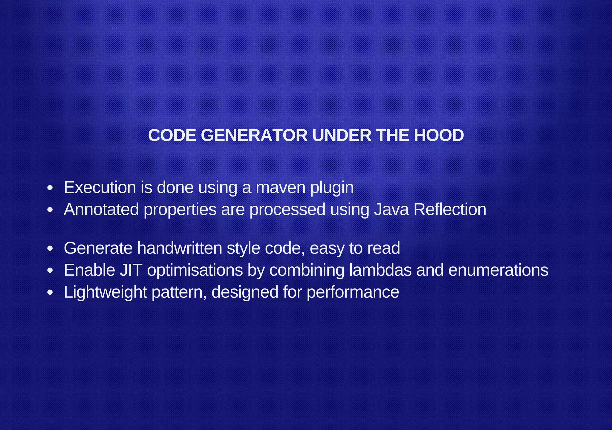 CODE GENERATOR UNDER THE HOOD
Execution is done using a maven plugin
Annotated properties are processed using Java Reflection
Generate handwritten style code, easy to read
Enable JIT optimisations by combining lambdas and enumerations
Lightweight pattern, designed for performance
 