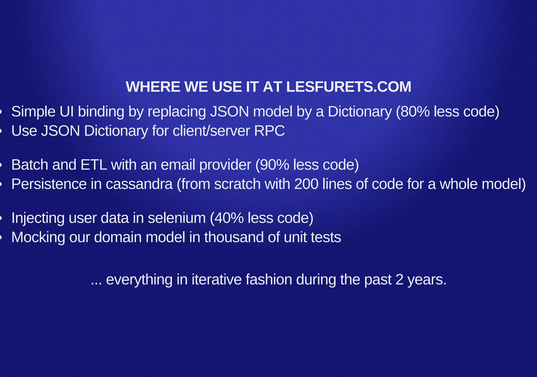 WHERE WE USE IT AT LESFURETS.COM
Simple UI binding by replacing JSON model by a Dictionary (80% less code)
Use JSON Dictionary for client/server RPC
Batch and ETL with an email provider (90% less code)
Persistence in cassandra (from scratch with 200 lines of code for a whole model)
Injecting user data in selenium (40% less code)
Mocking our domain model in thousand of unit tests
... everything in iterative fashion during the past 2 years.
 