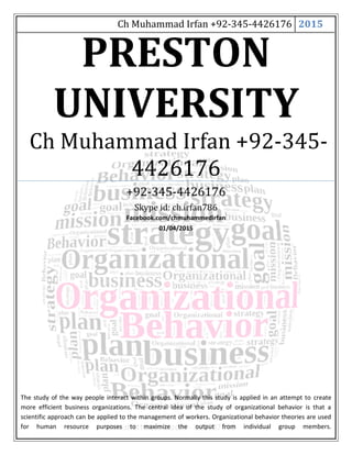 Ch Muhammad Irfan +92-345-4426176 2015
PRESTON
UNIVERSITY
Ch Muhammad Irfan +92-345-
4426176
+92-345-4426176
Skype id: ch.irfan786
Facebook.com/chmuhammedirfan
01/04/2015
The study of the way people interact within groups. Normally this study is applied in an attempt to create
more efficient business organizations. The central idea of the study of organizational behavior is that a
scientific approach can be applied to the management of workers. Organizational behavior theories are used
for human resource purposes to maximize the output from individual group members.
 